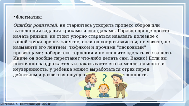 Флегматик:  Ошибки родителей: не старайтесь ускорить процесс сборов или выполнения задания криками и скандалами. Гораздо проще просто начать раньше; не стоит упорно стараться навязать полезное с вашей точки зрения занятие, если он сопротивляется; не язвите, не называйте его лентяем, тюфяком и прочими 