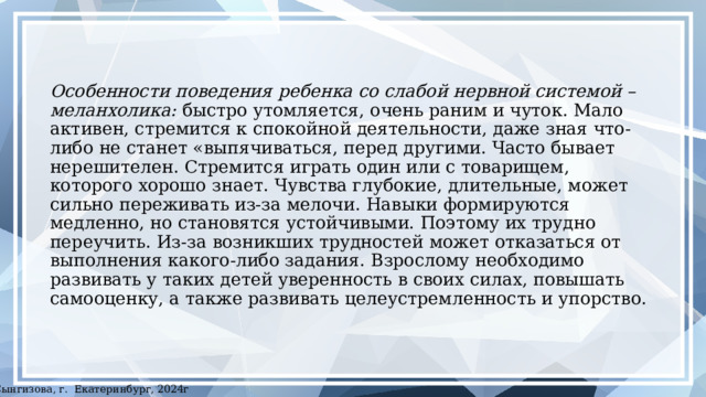 Особенности поведения ребенка со слабой нервной системой – меланхолика: быстро утомляется, очень раним и чуток. Мало активен, стремится к спокойной деятельности, даже зная что-либо не станет «выпячиваться, перед другими. Часто бывает нерешителен. Стремится играть один или с товарищем, которого хорошо знает. Чувства глубокие, длительные, может сильно переживать из-за мелочи. Навыки формируются медленно, но становятся устойчивыми. Поэтому их трудно переучить. Из-за возникших трудностей может отказаться от выполнения какого-либо задания. Взрослому необходимо развивать у таких детей уверенность в своих силах, повышать самооценку, а также развивать целеустремленность и упорство. ©Сынгизова, г. Екатеринбург, 2024г 