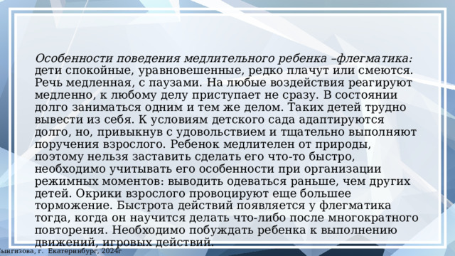 Особенности поведения медлительного ребенка –флегматика: дети спокойные, уравновешенные, редко плачут или смеются. Речь медленная, с паузами. На любые воздействия реагируют медленно, к любому делу приступает не сразу. В состоянии долго заниматься одним и тем же делом. Таких детей трудно вывести из себя. К условиям детского сада адаптируются долго, но, привыкнув с удовольствием и тщательно выполняют поручения взрослого. Ребенок медлителен от природы, поэтому нельзя заставить сделать его что-то быстро, необходимо учитывать его особенности при организации режимных моментов: выводить одеваться раньше, чем других детей. Окрики взрослого провоцируют еще большее торможение. Быстрота действий появляется у флегматика тогда, когда он научится делать что-либо после многократного повторения. Необходимо побуждать ребенка к выполнению движений, игровых действий. ©Сынгизова, г. Екатеринбург, 2024г 