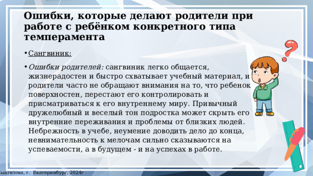 Ошибки, которые делают родители при работе с ребёнком конкретного типа темперамента Сангвиник:  Ошибки родителей: сангвиник легко общается, жизнерадостен и быстро схватывает учебный материал, и родители часто не обращают внимания на то, что ребенок поверхностен, перестают его контролировать и присматриваться к его внутреннему миру. Привычный дружелюбный и веселый тон подростка может скрыть его внутренние переживания и проблемы от близких людей. Небрежность в учебе, неумение доводить дело до конца, невнимательность к мелочам сильно сказываются на успеваемости, а в будущем - и на успехах в работе. ©Сынгизова, г. Екатеринбург, 2024г 
