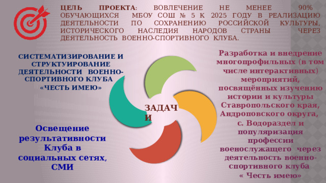 ЦЕЛЬ  ПРОЕКТА :  вовлечение  не  менее  90%  обучающихся  МБОУ СОШ № 5 к  2025  году  в  реализацию  деятельности  по  сохранению  российской культуры,  исторического  наследия  народов  страны  через  деятельность  военно- спортивного  клуба. Разработка  и  внедрение многопрофильных  ( в  том  числе интерактивных )  мероприятий,  посвящённых  изучению  истории  и  культуры Ставропольского края, Андроповского округа, с. Водораздел и популяризация профессии военослужащего через деятельность военно - спортивного  клуба  « Честь имею» СИСТЕМАТИЗИРОВАНИЕ И СТРУКТУИРОВАНИЕ ДЕЯТЕЛЬНОСТИ  ВОЕННО-СПОРТИВНОГО КЛУБА   «ЧЕСТЬ ИМЕЮ» ЗАДАЧИ Освещение результативности Клуба в  социальных  сетях , СМИ 