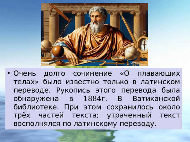 Очень долго сочинение «О плавающих телах» было известно только в латинском переводе. Рукопись этого перевода была обнаружена в 1884 г. В Ватиканской библиотеке. При этом сохранилось около трёх частей текста; утраченный текст восполнялся по латинскому переводу. 
