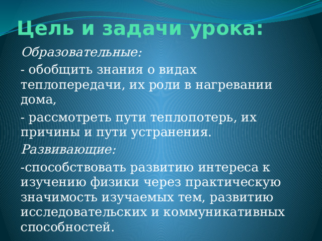 Цель и задачи урока:   Образовательные: - обобщить знания о видах теплопередачи, их роли в нагревании дома, - рассмотреть пути теплопотерь, их причины и пути устранения. Развивающие: -способствовать развитию интереса к изучению физики через практическую значимость изучаемых тем, развитию исследовательских и коммуникативных способностей. 
