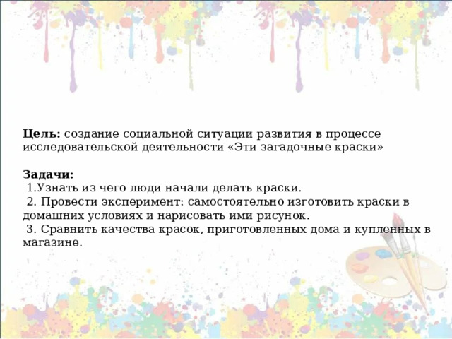      Цель: создание социальной ситуации развития в процессе исследовательской деятельности «Эти загадочные краски»   Задачи:  1.Узнать из чего люди начали делать краски.  2. Провести эксперимент: самостоятельно изготовить краски в домашних условиях и нарисовать ими рисунок.  3. Сравнить качества красок, приготовленных дома и купленных в магазине.   