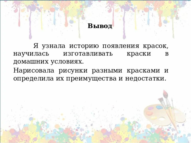  Вывод     Я узнала историю появления красок, научилась изготавливать краски в домашних условиях. Нарисовала рисунки разными красками и определила их преимущества и недостатки.      