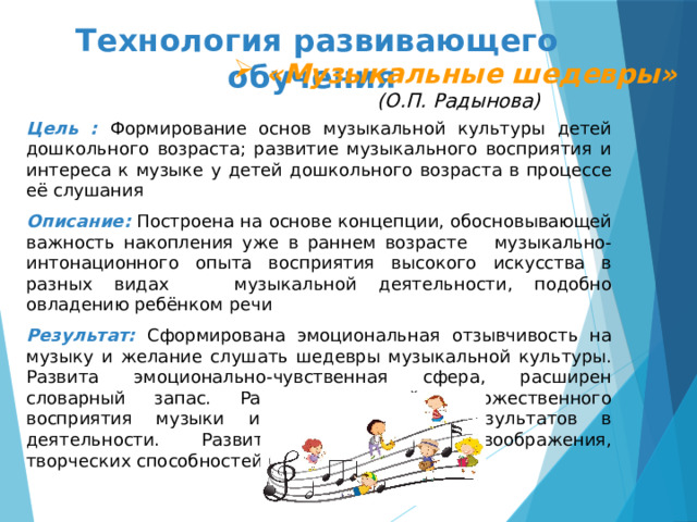 Технология развивающего обучения     «Музыкальные шедевры»  «Музыкальные шедевры»  «Музыкальные шедевры»  «Музыкальные шедевры»  «Музыкальные шедевры»  «Музыкальные шедевры»  «Музыкальные шедевры»  «Музыкальные шедевры» (О.П. Радынова)   Цель : Формирование основ музыкальной культуры детей дошкольного возраста; развитие музыкального восприятия и интереса к музыке у детей дошкольного возраста в процессе её слушания Описание:  Построена на основе концепции, обосновывающей важность накопления уже в раннем возрасте музыкально-интонационного опыта восприятия высокого искусства в разных видах музыкальной деятельности, подобно овладению ребёнком речи Результат: Сформирована эмоциональная отзывчивость на музыку и желание слушать шедевры музыкальной культуры. Развита эмоционально-чувственная сфера, расширен словарный запас. Развитие умений художественного восприятия музыки и отражения его результатов в деятельности. Развитие творческого воображения, творческих способностей 