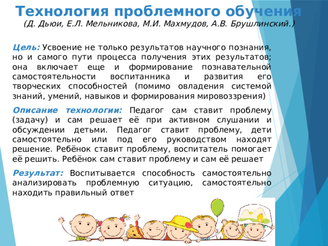 Технология проблемного обучения  (Д. Дьюи, Е.Л. Мельникова, М.И. Махмудов, А.В. Брушлинский.) Цель:  Усвоение не только результатов научного познания, но и самого пути процесса получения этих результатов; она включает еще и формирование познавательной самостоятельности воспитанника и развития его творческих способностей (помимо овладения системой знаний, умений, навыков и формирования мировоззрения) Описание технологии: Педагог сам ставит проблему (задачу) и сам решает её при активном слушании и обсуждении детьми. Педагог ставит проблему, дети самостоятельно или под его руководством находят решение. Ребёнок ставит проблему, воспитатель помогает её решить. Ребёнок сам ставит проблему и сам её решает Результат:  Воспитывается способность самостоятельно анализировать проблемную ситуацию, самостоятельно находить правильный ответ 