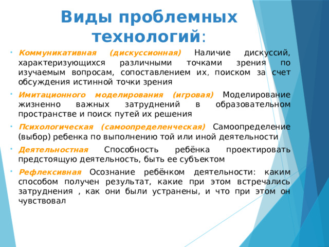 Виды проблемных технологий :   Коммуникативная (дискуссионная) Наличие дискуссий, характеризующихся различными точками зрения по изучаемым вопросам, сопоставлением их , поиском за счет обсуждения истинной точки зрения Имитационного моделирования (игровая) Моделирование жизненно важных затруднений в образовательном пространстве и поиск путей их решения Психологическая (самоопределенческая) Самоопределение (выбор) ребенка по выполнению той или иной деятельности Деятельностная  Способность ребёнка проектировать предстоящую деятельность, быть ее субъектом Рефлексивная  Осознание ребёнком деятельности: каким способом получен результат, какие при этом встречались затруднения , как они были устранены, и что при этом он чувствовал 