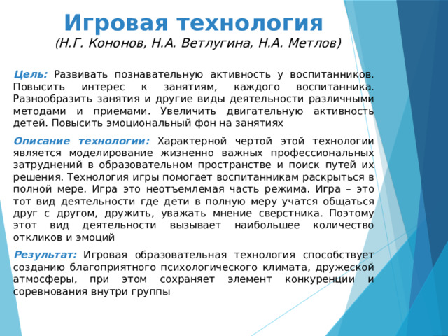 Игровая технология  (Н.Г. Кононов, Н.А. Ветлугина, Н.А. Метлов) Цель:  Развивать познавательную активность у воспитанников. Повысить интерес к занятиям, каждого воспитанника. Разнообразить занятия и другие виды деятельности различными методами и приемами. Увеличить двигательную активность детей. Повысить эмоциональный фон на занятиях Описание технологии: Характерной чертой этой технологии является моделирование жизненно важных профессиональных затруднений в образовательном пространстве и поиск путей их решения. Технология игры помогает воспитанникам раскрыться в полной мере. Игра это неотъемлемая часть режима. Игра – это тот вид деятельности где дети в полную меру учатся общаться друг с другом, дружить, уважать мнение сверстника. Поэтому этот вид деятельности вызывает наибольшее количество откликов и эмоций Результат:  Игровая образовательная технология способствует созданию благоприятного психологического климата, дружеской атмосферы, при этом сохраняет элемент конкуренции и соревнования внутри группы 