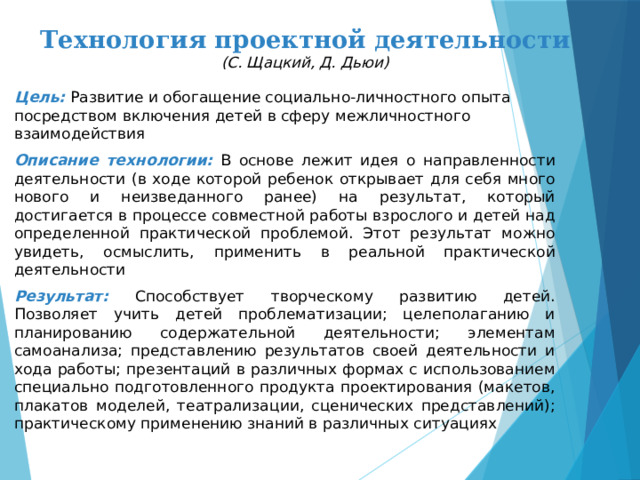 Технология проектной деятельности  (С. Щацкий, Д. Дьюи)   Цель:  Развитие и обогащение социально-личностного опыта посредством включения детей в сферу межличностного взаимодействия Описание технологии: В основе лежит идея о направленности деятельности (в ходе которой ребенок открывает для себя много нового и неизведанного ранее) на результат, который достигается в процессе совместной работы взрослого и детей над определенной практической проблемой. Этот результат можно увидеть, осмыслить, применить в реальной практической деятельности Результат: Способствует творческому развитию детей. Позволяет учить детей проблематизации; целеполаганию и планированию содержательной деятельности; элементам самоанализа; представлению результатов своей деятельности и хода работы; презентаций в различных формах с использованием специально подготовленного продукта проектирования (макетов, плакатов моделей, театрализации, сценических представлений); практическому применению знаний в различных ситуациях 