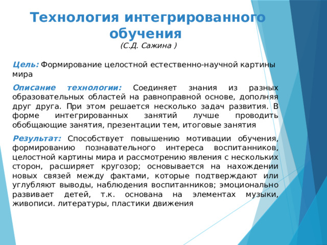 Технология интегрированного обучения  (С.Д. Сажина ) Цель: Формирование целостной естественно-научной картины мира Описание технологии: Соединяет знания из разных образовательных областей на равноправной основе, дополняя друг друга. При этом решается несколько задач развития. В форме интегрированных занятий лучше проводить обобщающие занятия, презентации тем, итоговые занятия Результат: Способствует повышению мотивации обучения, формированию познавательного интереса воспитанников, целостной картины мира и рассмотрению явления с нескольких сторон, расширяет кругозор; основывается на нахождении новых связей между фактами, которые подтверждают или углубляют выводы, наблюдения воспитанников; эмоционально развивает детей, т.к. основана на элементах музыки, живописи. литературы, пластики движения 
