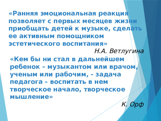 «Ранняя эмоциональная реакция позволяет с первых месяцев жизни приобщать детей к музыке, сделать ее активным помощником эстетического воспитания» Н.А. Ветлугина «Кем бы ни стал в дальнейшем ребенок – музыкантом или врачом, ученым или рабочим, - задача педагога – воспитать в нем творческое начало, творческое мышление» К. Орф 