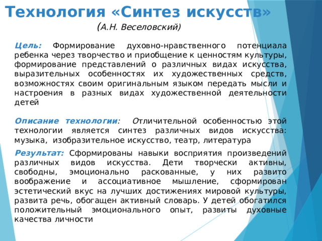 Технология «Синтез искусств»  ( А.Н. Веселовский) Цель: Формирование духовно-нравственного потенциала ребенка через творчество и приобщение к ценностям культуры, формирование представлений о различных видах искусства, выразительных особенностях их художественных средств, возможностях своим оригинальным языком передать мысли и настроения в разных видах художественной деятельности детей  Описание технологии : О тличительной особенностью этой технологии является синтез различных видов искусства: музыка,  изобразительное искусство, театр, литература Результат: Сформированы навыки восприятия произведений различных видов искусства. Дети творчески активны, свободны, эмоционально раскованные, у них развито воображение и ассоциативное мышление, сформирован эстетический вкус на лучших достижениях мировой культуры, развита речь, обогащен активный словарь. У детей обогатился положительный эмоционального опыт, развиты духовные качества личности   