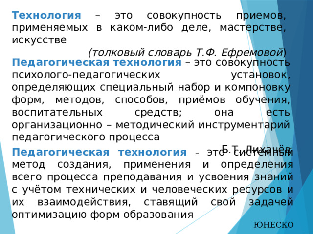 Технология – это совокупность приемов, применяемых в каком-либо деле, мастерстве, искусстве  (толковый словарь Т.Ф. Ефремовой ) Педагогическая технология – это совокупность психолого-педагогических установок, определяющих специальный набор и компоновку форм, методов, способов, приёмов обучения, воспитательных средств; она есть организационно – методический инструментарий педагогического процесса Б.Т. Лихачёв Педагогическая технология – это системный метод создания, применения и определения всего процесса преподавания и усвоения знаний с учётом технических и человеческих ресурсов и их взаимодействия, ставящий свой задачей оптимизацию форм образования ЮНЕСКО  