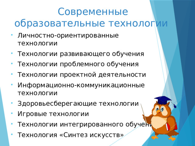 Современные  образовательные технологии Личностно-ориентированные технологии Технологии развивающего обучения Технологии проблемного обучения Технологии проектной деятельности Информационно-коммуникационные технологии Здоровьесберегающие технологии Игровые технологии Технологии интегрированного обучения Технология «Синтез искусств»  