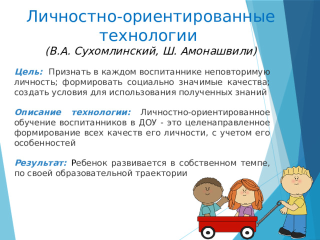 Личностно-ориентированные технологии  (В.А. Сухомлинский, Ш. Амонашвили)       Цель: П ризнать в каждом воспитаннике неповторимую личность; формировать социально значимые качества; создать условия для использования полученных знаний Описание технологии: Личностно-ориентированное обучение воспитанников в ДОУ - это целенаправленное формирование всех качеств его личности, с учетом его особенностей Результат: Р ебенок развивается в собственном темпе, по своей образовательной траектории   