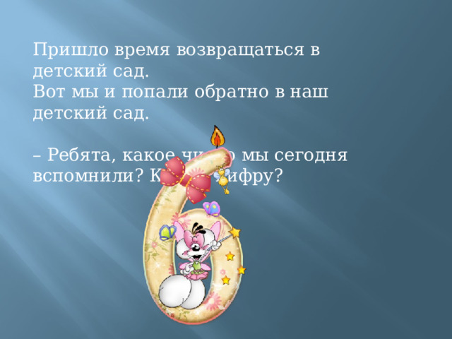 Пришло время возвращаться в детский сад. Вот мы и попали обратно в наш детский сад. – Ребята, какое число мы сегодня вспомнили? Какую цифру? 