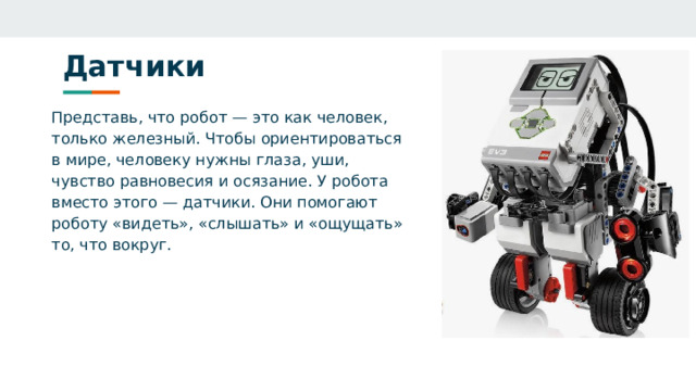 Датчики Представь, что робот — это как человек, только железный. Чтобы ориентироваться в мире, человеку нужны глаза, уши, чувство равновесия и осязание. У робота вместо этого — датчики. Они помогают роботу «видеть», «слышать» и «ощущать» то, что вокруг. 