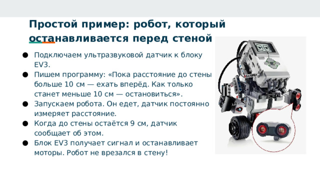 Простой пример: робот, который останавливается перед стеной   Подключаем ультразвуковой датчик к блоку EV3. Пишем программу: «Пока расстояние до стены больше 10 см — ехать вперёд. Как только станет меньше 10 см — остановиться». Запускаем робота. Он едет, датчик постоянно измеряет расстояние. Когда до стены остаётся 9 см, датчик сообщает об этом. Блок EV3 получает сигнал и останавливает моторы. Робот не врезался в стену! 