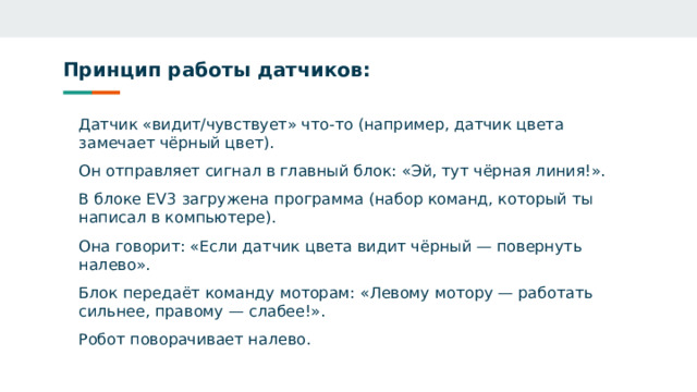 Принцип работы датчиков: Датчик «видит/чувствует» что‑то (например, датчик цвета замечает чёрный цвет). Он отправляет сигнал в главный блок: «Эй, тут чёрная линия!». В блоке EV3 загружена программа (набор команд, который ты написал в компьютере). Она говорит: «Если датчик цвета видит чёрный — повернуть налево». Блок передаёт команду моторам: «Левому мотору — работать сильнее, правому — слабее!». Робот поворачивает налево.  