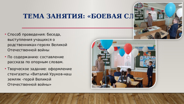 Тема занятия: «Боевая Слава» Способ проведения: беседа, выступления учащихся о родственниках-героях Великой Отечественной войны По содержанию: составление рассказа по опорным словам. Творческое задание: оформление стенгазеты «Виталий Уруков-наш земляк -герой Великой Отечественной войны» 