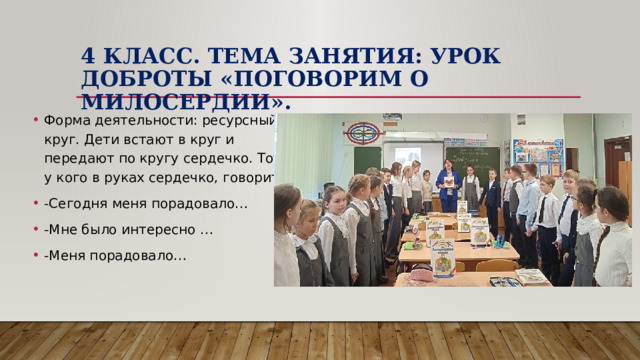 4 класс. Тема занятия: Урок Доброты «Поговорим о милосердии». Форма деятельности: ресурсный круг. Дети встают в круг и передают по кругу сердечко. Тот, у кого в руках сердечко, говорит: -Сегодня меня порадовало… -Мне было интересно … -Меня порадовало… 