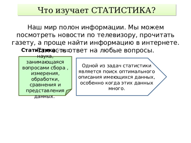 Что изучает СТАТИСТИКА? Наш мир полон информации. Мы можем посмотреть новости по телевизору, прочитать газету, а проще найти информацию в интернете. Там есть ответ на любые вопросы. Статистика – это наука, занимающаяся вопросами сбора , измерения, обработки, сравнения и представления данных. Одной из задач статистики является поиск оптимального описания имеющихся данных, особенно когда этих данных много. 