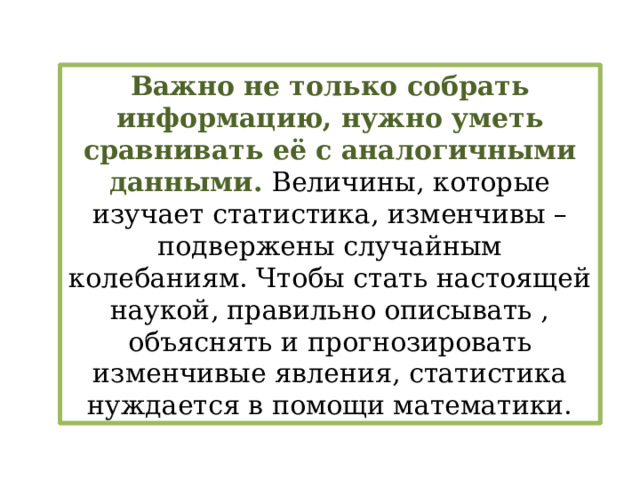 Важно не только собрать информацию, нужно уметь сравнивать её с аналогичными данными. Величины, которые изучает статистика, изменчивы – подвержены случайным колебаниям. Чтобы стать настоящей наукой, правильно описывать , объяснять и прогнозировать изменчивые явления, статистика нуждается в помощи математики. 