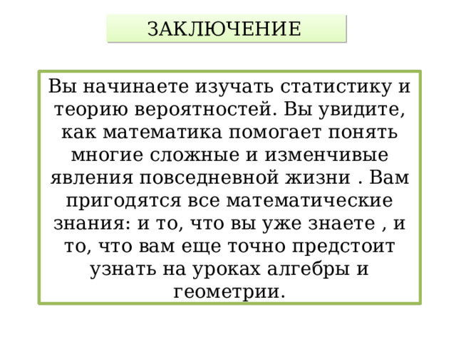 ЗАКЛЮЧЕНИЕ  Вы начинаете изучать статистику и теорию вероятностей. Вы увидите, как математика помогает понять многие сложные и изменчивые явления повседневной жизни . Вам пригодятся все математические знания: и то, что вы уже знаете , и то, что вам еще точно предстоит узнать на уроках алгебры и геометрии. 