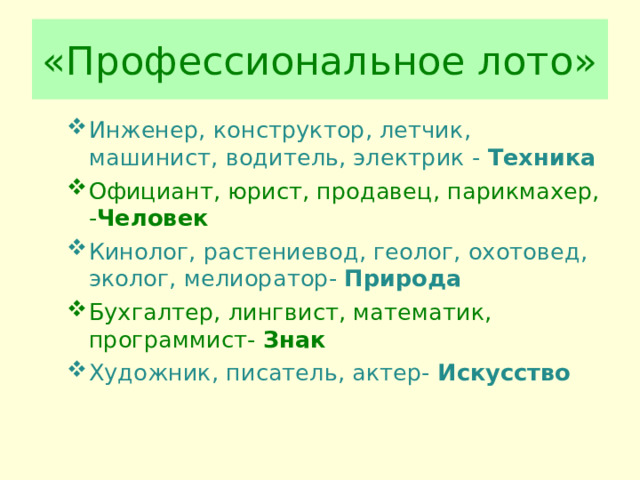 «Профессиональное лото» Инженер, конструктор, летчик, машинист, водитель, электрик - Техника Официант, юрист, продавец, парикмахер, - Человек Кинолог, растениевод, геолог, охотовед, эколог, мелиоратор- Природа Бухгалтер, лингвист, математик, программист- Знак Художник, писатель, актер- Искусство  
