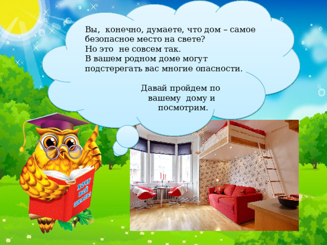 Вы, конечно, думаете, что дом – самое безопасное место на свете? Но это не совсем так. В вашем родном доме могут подстерегать вас многие опасности. Давай пройдем по вашему дому и  посмотрим. 