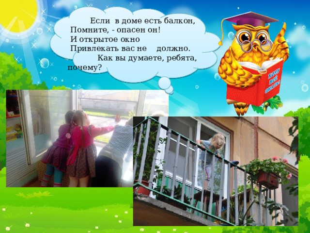  Если в доме есть балкон,  Помните, - опасен он!  И открытое окно  Привлекать вас не должно.  Как вы думаете, ребята, почему? 