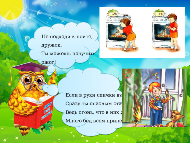 Не подходи к плите, дружок. Ты можешь получить ожог! Если в руки спички взял, Сразу ты опасным стал – Ведь огонь, что в них живет, Много бед всем принесет! 