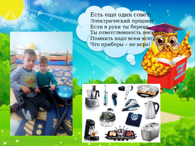 Есть еще один совет: Электрический предмет Если в руки ты берешь, Ты ответственность несешь! Помнить надо всем всегда, Что приборы – не игра! 