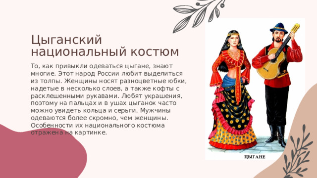 Цыганский национальный костюм То, как привыкли одеваться цыгане, знают многие. Этот народ России любит выделиться из толпы. Женщины носят разноцветные юбки, надетые в несколько слоев, а также кофты с расклешенными рукавами. Любят украшения, поэтому на пальцах и в ушах цыганок часто можно увидеть кольца и серьги. Мужчины одеваются более скромно, чем женщины. Особенности их национального костюма отражена на картинке. 