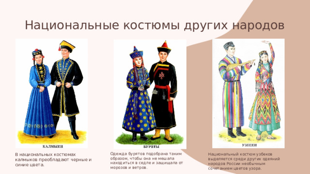 Национальные костюмы других народов  В национальных костюмах калмыков преобладают черные и синие цвета. Одежда бурятов подобрана таким образом, чтобы она не мешала находиться в седле и защищала от морозов и ветров. Национальный костюм узбеков выделяется среди других одеяний народов России необычным сочетанием цветов узора. 