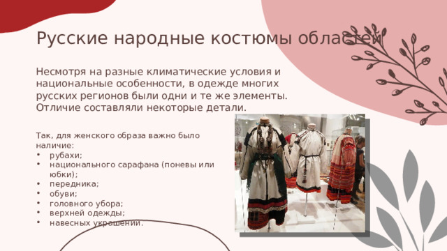 Русские народные костюмы областей Несмотря на разные климатические условия и национальные особенности, в одежде многих русских регионов были одни и те же элементы. Отличие составляли некоторые детали. Так, для женского образа важно было наличие: рубахи; национального сарафана (поневы или юбки); передника; обуви; головного убора; верхней одежды; навесных украшений. 