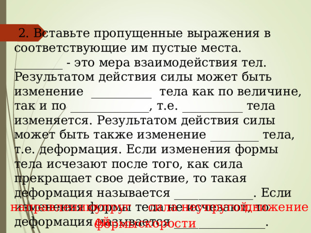  2. Вставьте пропущенные выражения в соответствующие им пустые места. ________ - это мера взаимодействия тел. Результатом действия силы может быть изменение __________ тела как по величине, так и по _____________, т.е. __________ тела изменяется. Результатом действия силы может быть также изменение ________ тела, т.е. деформация. Если изменения формы тела исчезают после того, как сила прекращает свое действие, то такая деформация называется _____________. Если изменения формы тела не исчезают, то деформация называется _______________.  , , , , ,  , сила упругой направлению движение неупругой скорости формы 