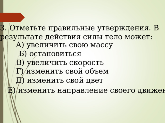 3. Отметьте правильные утверждения. В результате действия силы тело может: А) увеличить свою массу Б) остановиться В) увеличить скорость Г) изменить свой объем Д) изменить свой цвет  Е) изменить направление своего движения. 
