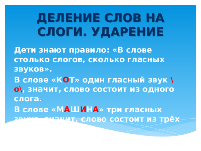 ДЕЛЕНИЕ СЛОВ НА СЛОГИ. УДАРЕНИЕ Дети знают правило: «В слове столько слогов, сколько гласных звуков». В слове «К О Т» один гласный звук \о\ , значит, слово состоит из одного слога. В слове «М А Ш И Н А » три гласных звука, значит, слово состоит из трёх слогов. 