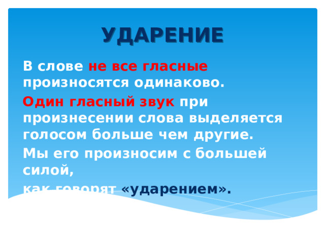 УДАРЕНИЕ В слове не все гласные произносятся одинаково. Один гласный звук при произнесении слова выделяется голосом больше чем другие. Мы его произносим с большей силой, как говорят «ударением». 