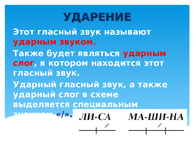 УДАРЕНИЕ Этот гласный звук называют ударным звуком. Также будет являться ударным слог , в котором находится этот гласный звук. Ударный гласный звук, а также ударный слог в схеме выделяется специальным значком «/».  