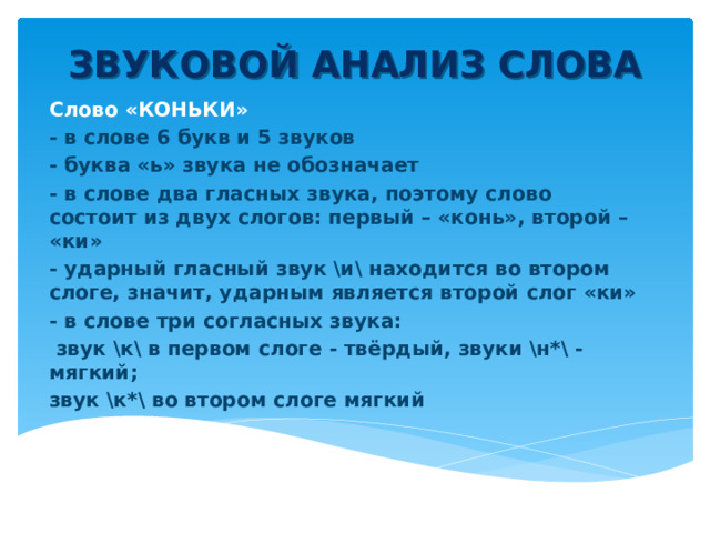 ЗВУКОВОЙ АНАЛИЗ СЛОВА Слово «КОНЬКИ» - в слове 6 букв и 5 звуков - буква «ь» звука не обозначает - в слове два гласных звука, поэтому слово состоит из двух слогов: первый – «конь», второй – «ки» - ударный гласный звук \и\ находится во втором слоге, значит, ударным является второй слог «ки» - в слове три согласных звука:  звук \к\ в первом слоге - твёрдый, звуки \н*\ - мягкий; звук \к*\ во втором слоге мягкий  
