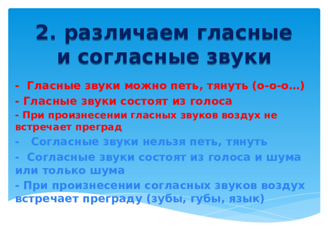 2. различаем гласные и согласные звуки - Гласные звуки можно петь, тянуть (о-о-о…) - Гласные звуки состоят из голоса - При произнесении гласных звуков воздух не встречает преград - Согласные звуки нельзя петь, тянуть - Согласные звуки состоят из голоса и шума или только шума - При произнесении согласных звуков воздух встречает преграду (зубы, губы, язык) 