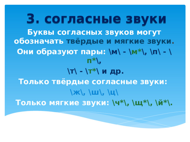 3. согласные звуки Буквы согласных звуков могут обозначать твёрдые и мягкие звуки .  Они образуют пары: \м\ - \ м* \, \п\ - \ п* \,  \т\ - \ т* \ и др. Только твёрдые согласные звуки: \ж\, \ш\, \ц\ Только мягкие звуки: \ч*\, \щ*\, \й*\.  