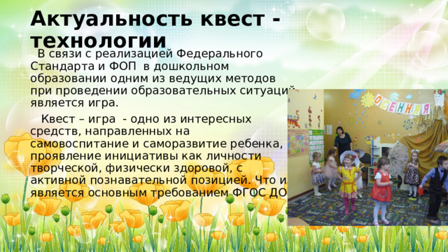 Актуальность квест - технологии  В связи с реализацией Федерального Стандарта и ФОП в дошкольном образовании одним из ведущих методов при проведении образовательных ситуаций является игра.  Квест – игра - одно из интересных средств, направленных на самовоспитание и саморазвитие ребенка, проявление инициативы как личности творческой, физически здоровой, с активной познавательной позицией. Что и является основным требованием ФГОС ДОУ 