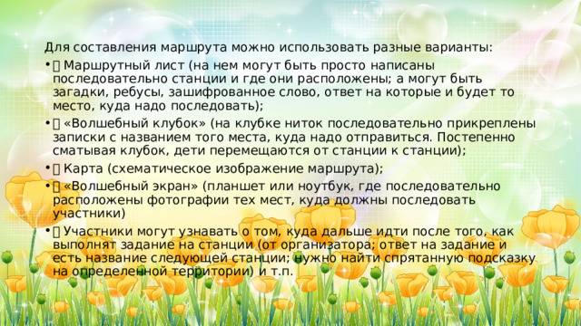 Для составления маршрута можно использовать разные варианты: ⎯  Маршрутный лист (на нем могут быть просто написаны последовательно станции и где они расположены; а могут быть загадки, ребусы, зашифрованное слово, ответ на которые и будет то место, куда надо последовать); ⎯  «Волшебный клубок» (на клубке ниток последовательно прикреплены записки с названием того места, куда надо отправиться. Постепенно сматывая клубок, дети перемещаются от станции к станции); ⎯  Карта (схематическое изображение маршрута); ⎯  «Волшебный экран» (планшет или ноутбук, где последовательно расположены фотографии тех мест, куда должны последовать участники) ⎯  Участники могут узнавать о том, куда дальше идти после того, как выполнят задание на станции (от организатора; ответ на задание и есть название следующей станции; нужно найти спрятанную подсказку на определенной территории) и т.п. 