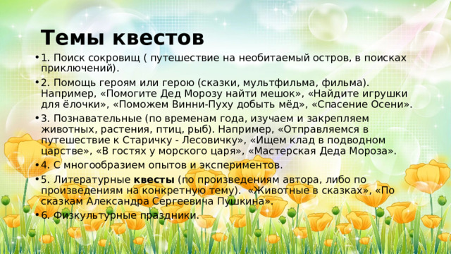   Темы квестов 1. Поиск сокровищ ( путешествие на необитаемый остров, в поисках приключений). 2. Помощь героям или герою (сказки, мультфильма, фильма). Например, «Помогите Дед Морозу найти мешок», «Найдите игрушки для ёлочки», «Поможем Винни-Пуху добыть мёд», «Спасение Осени». 3. Познавательные (по временам года, изучаем и закрепляем животных, растения, птиц, рыб). Например, «Отправляемся в путешествие к Старичку - Лесовичку», «Ищем клад в подводном царстве», «В гостях у морского царя», «Мастерская Деда Мороза». 4. С многообразием опытов и экспериментов. 5. Литературные  квесты  (по произведениям автора, либо по произведениям на конкретную тему).  «Животные в сказках», «По сказкам Александра Сергеевича Пушкина». 6. Физкультурные праздники. 