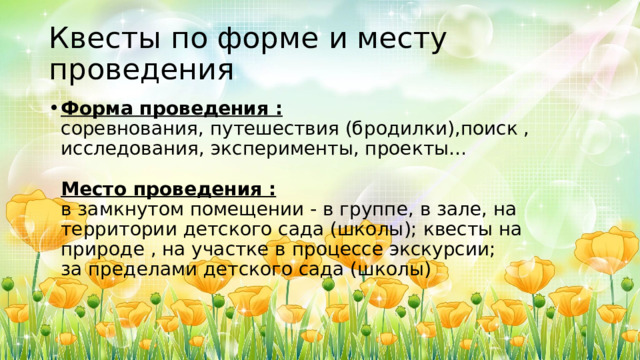 Квесты по форме и месту проведения Форма проведения :  соревнования, путешествия (бродилки),поиск , исследования, эксперименты, проекты…   Место проведения :  в замкнутом помещении - в группе, в зале, на территории детского сада (школы); квесты на природе , на участке в процессе экскурсии;  за пределами детского сада (школы)   