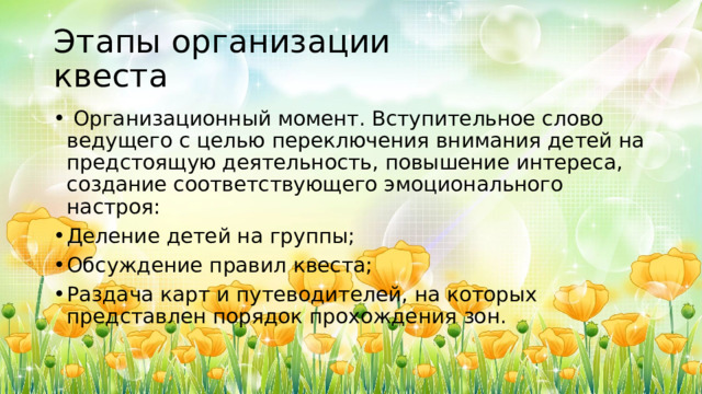Этапы организации  квеста  Организационный момент. Вступительное слово ведущего с целью переключения внимания детей на предстоящую деятельность, повышение интереса, создание соответствующего эмоционального настроя: Деление детей на группы; Обсуждение правил квеста; Раздача карт и путеводителей, на которых представлен порядок прохождения зон. 